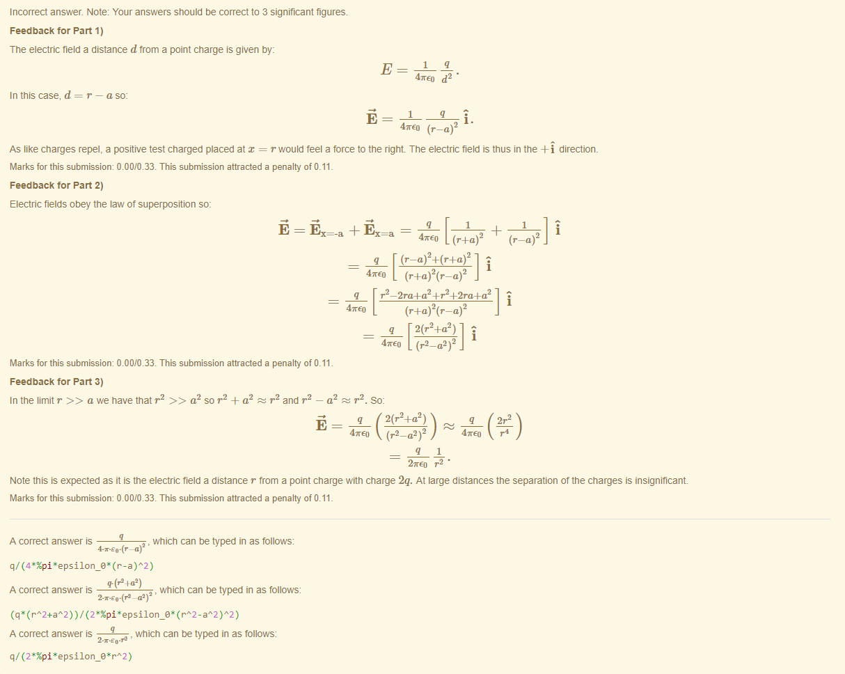Machine generated alternative text:
Incorrect answer. Note: Your answers should be correct to 3 significant figures. 
Feedback tor Part 1) 
The electric field a distance d from a point charge is given by: 
In this case, d 
= r — a so 
4TE0 
47rE0 (r —a) 
As like charges repel, a positive test charged placed at = r would feel a force to the right. The electric field is thus in the -Fi directiom 
Marks for this submissiom 0.00/0.33. This submission attracted a penalty of 0.11 
Feedback tor Part 2) 
Electric fields obey the law of superposition so: 
1 
47rE0 2 
i 
1 
47rEo 
q r2 — 2ra+a2 +r2+2ra+a2 
47rE0 
q 2(r2+a2) 
i 
Marks for this submissiom 0.00/0.33. This submission attracted a penalty of 0.11 
Feedback tor Part 3) 
In the limit r a we have that r2 a2 so r2 + a 
z r andr 
_ a2 z r2. So: 
2(r2+a2) 
q 
47rE0 (r2 _ a2 ) 2 
2mE0 r2 • 
q 
47rE0 
2r2 
r4 
Note this is expected as it is the electric field a distance r from a point charge witn charge 2q. At large distances the separation of the charges is insignificant. 
Marks for this submissiom 0.00/0.33. This submission attracted a penalty of 0.11 
A correct answer 
, which can be typed in as follows: 
q/ (4 (r-a)A2) 
T(P4a2) 
A correct answer 
, which can be typed in as follows: 
(rA2+aA2) ) / (rA2 - )A2) 
A correct answer is 
, which can be typed in as follows: 
